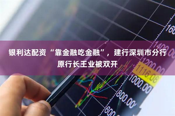 银利达配资 “靠金融吃金融”，建行深圳市分行原行长王业被双开