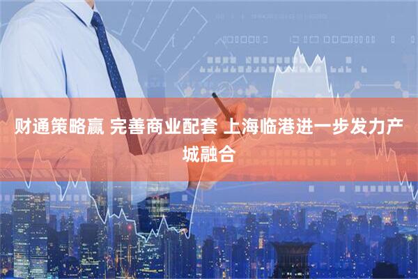财通策略赢 完善商业配套 上海临港进一步发力产城融合