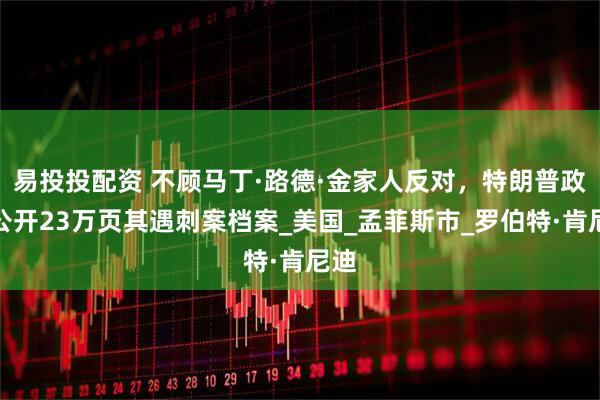 易投投配资 不顾马丁·路德·金家人反对，特朗普政府公开23万页其遇刺案档案_美国_孟菲斯市_罗伯特·肯尼迪