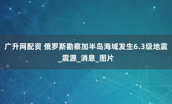 广升网配资 俄罗斯勘察加半岛海域发生6.3级地震_震源_消息_图片
