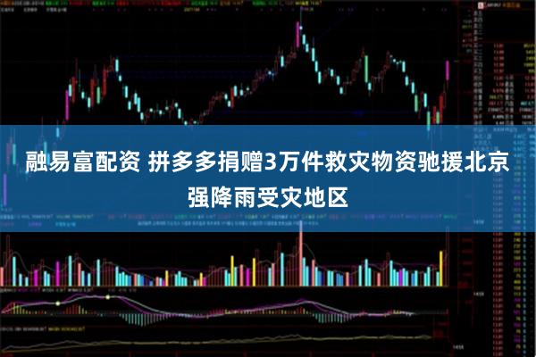 融易富配资 拼多多捐赠3万件救灾物资驰援北京强降雨受灾地区