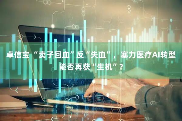 卓信宝 “卖子回血”反“失血”，塞力医疗AI转型能否再获“生机”？