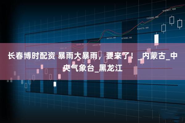 长春博时配资 暴雨大暴雨，要来了！_内蒙古_中央气象台_黑龙江