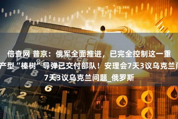 倍查网 普京：俄军全面推进，已完全控制这一重镇，首批量产型“榛树”导弹已交付部队！安理会7天3议乌克兰问题_俄罗斯