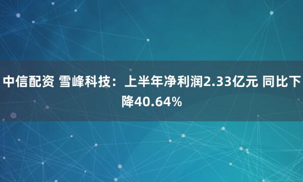 中信配资 雪峰科技：上半年净利润2.33亿元 同比下降40.64%