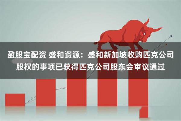 盈股宝配资 盛和资源：盛和新加坡收购匹克公司股权的事项已获得匹克公司股东会审议通过