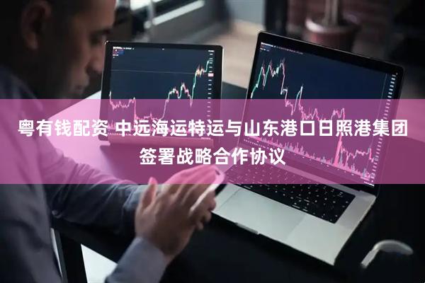 粤有钱配资 中远海运特运与山东港口日照港集团签署战略合作协议