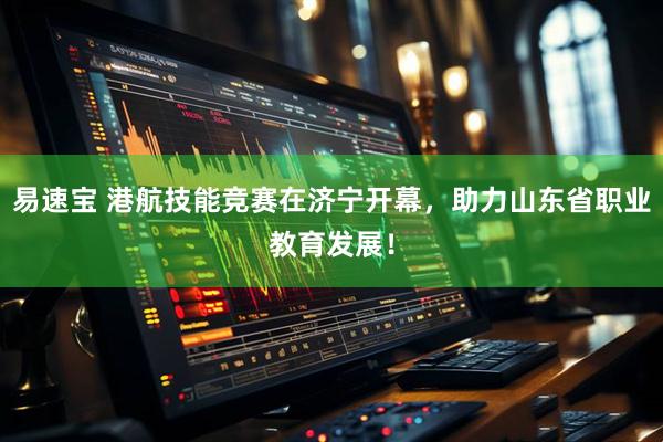 易速宝 港航技能竞赛在济宁开幕，助力山东省职业教育发展！
