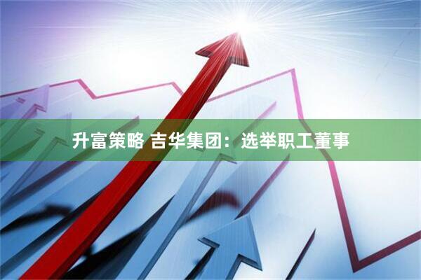 升富策略 吉华集团：选举职工董事