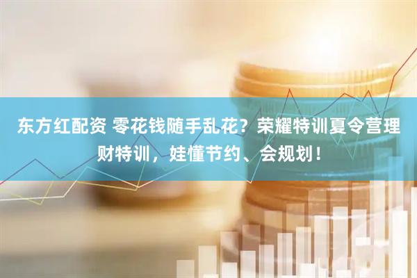 东方红配资 零花钱随手乱花？荣耀特训夏令营理财特训，娃懂节约、会规划！
