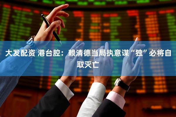 大发配资 港台腔：赖清德当局执意谋“独”必将自取灭亡