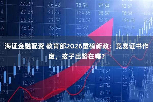 海证金融配资 教育部2026重磅新政：竞赛证书作废，孩子出路在哪？